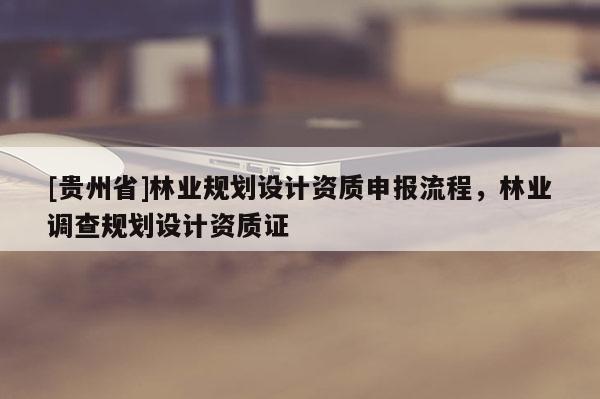 [貴州省]林業規劃設計資質申報流程，林業調查規劃設計資質證