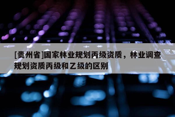 [貴州省]國家林業規劃丙級資質，林業調查規劃資質丙級和乙級的區別