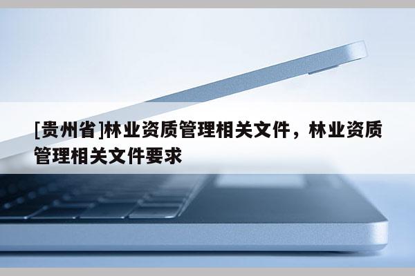 [貴州省]林業(yè)資質(zhì)管理相關(guān)文件，林業(yè)資質(zhì)管理相關(guān)文件要求