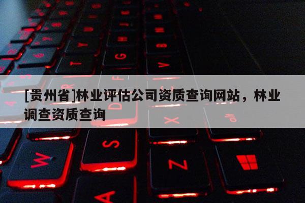 [貴州省]林業(yè)評估公司資質(zhì)查詢網(wǎng)站，林業(yè)調(diào)查資質(zhì)查詢