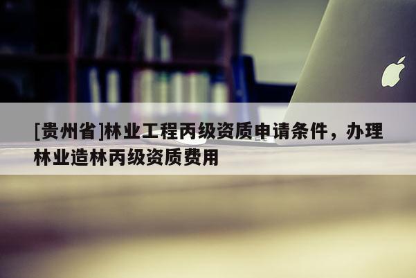 [貴州省]林業工程丙級資質申請條件，辦理林業造林丙級資質費用