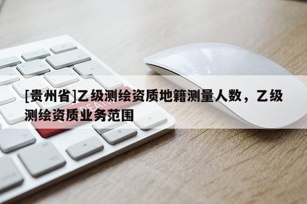 [貴州省]乙級測繪資質(zhì)地籍測量人數(shù)，乙級測繪資質(zhì)業(yè)務(wù)范圍