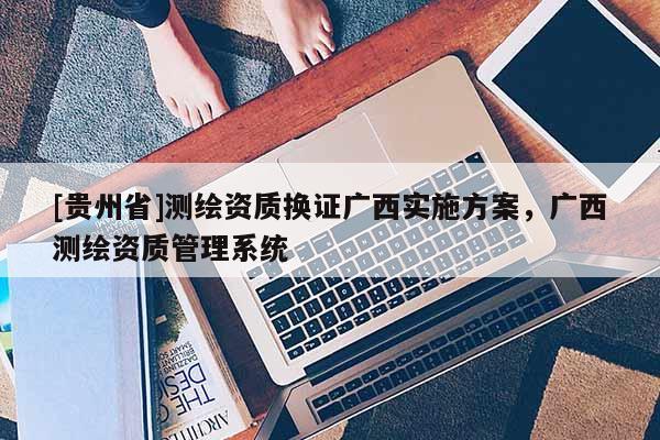 [貴州省]測繪資質(zhì)換證廣西實施方案，廣西測繪資質(zhì)管理系統(tǒng)
