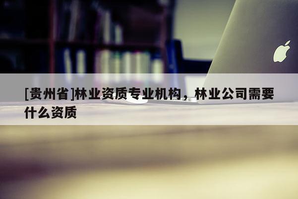 [貴州省]林業資質專業機構，林業公司需要什么資質