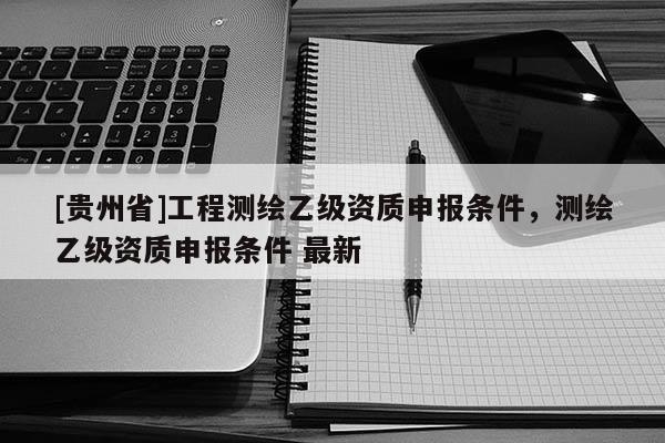 [貴州省]工程測繪乙級資質申報條件，測繪乙級資質申報條件 最新