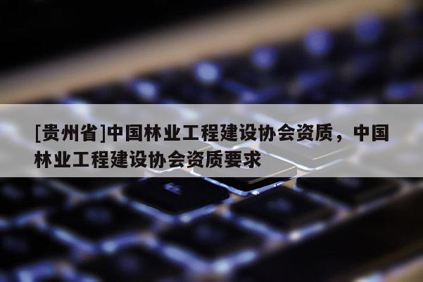 [貴州省]中國(guó)林業(yè)工程建設(shè)協(xié)會(huì)資質(zhì)，中國(guó)林業(yè)工程建設(shè)協(xié)會(huì)資質(zhì)要求