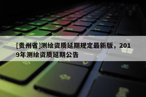 [貴州省]測繪資質延期規定最新版，2019年測繪資質延期公告