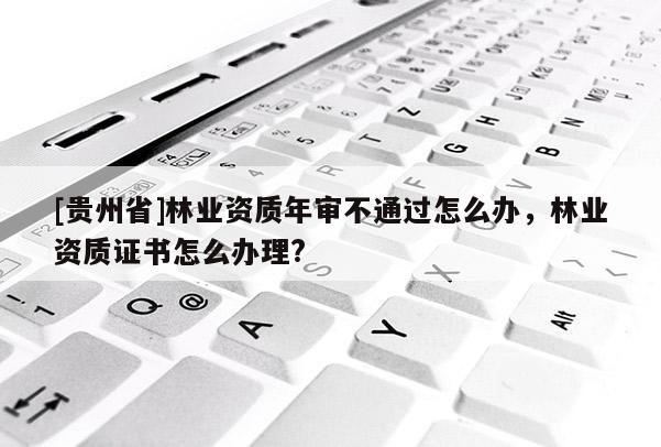 [貴州省]林業資質年審不通過怎么辦，林業資質證書怎么辦理?