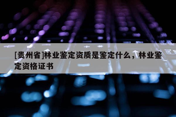 [貴州省]林業鑒定資質是鑒定什么，林業鑒定資格證書