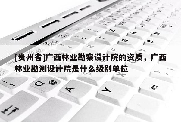 [貴州省]廣西林業勘察設計院的資質，廣西林業勘測設計院是什么級別單位