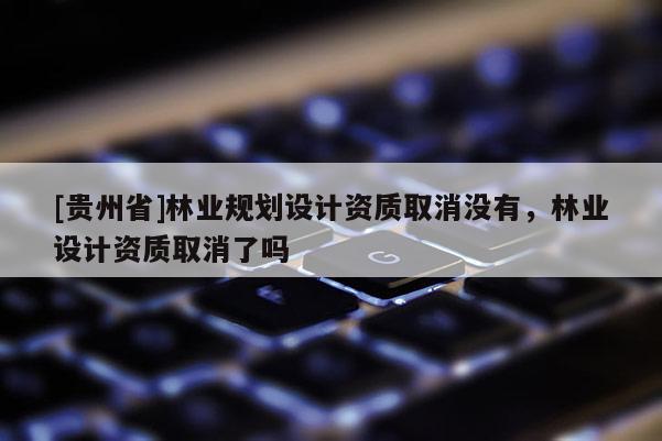 [貴州省]林業規劃設計資質取消沒有，林業設計資質取消了嗎