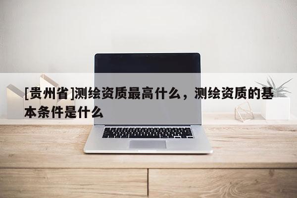 [貴州省]測繪資質最高什么，測繪資質的基本條件是什么