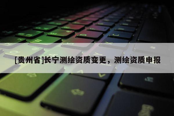 [貴州省]長(zhǎng)寧測(cè)繪資質(zhì)變更，測(cè)繪資質(zhì)申報(bào)