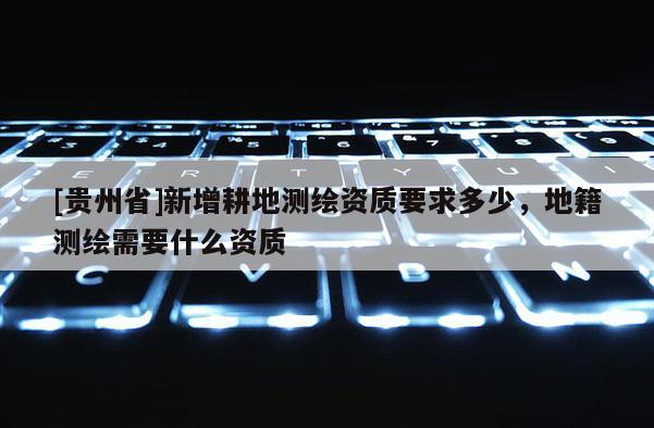 [貴州省]新增耕地測繪資質要求多少，地籍測繪需要什么資質