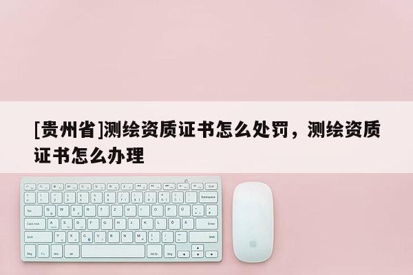 [貴州省]測(cè)繪資質(zhì)證書怎么處罰，測(cè)繪資質(zhì)證書怎么辦理