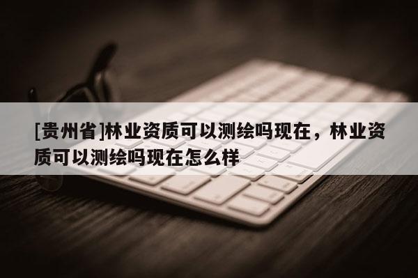 [貴州省]林業資質可以測繪嗎現在，林業資質可以測繪嗎現在怎么樣