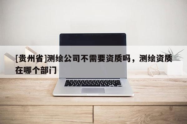 [貴州省]測繪公司不需要資質嗎，測繪資質在哪個部門