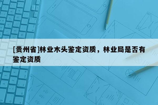 [貴州省]林業木頭鑒定資質，林業局是否有鑒定資質