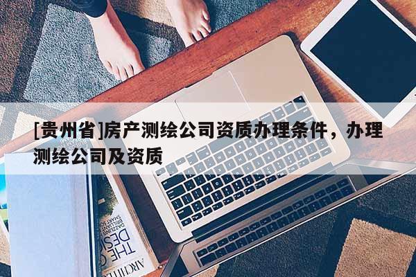 [貴州省]房產測繪公司資質辦理條件，辦理測繪公司及資質