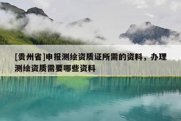 [貴州省]申報測繪資質(zhì)證所需的資料，辦理測繪資質(zhì)需要哪些資料