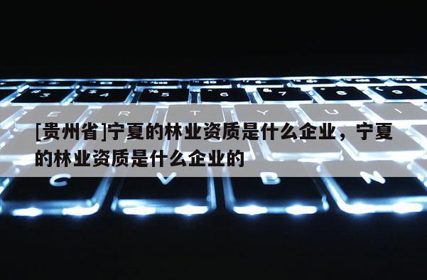 [貴州省]寧夏的林業(yè)資質(zhì)是什么企業(yè)，寧夏的林業(yè)資質(zhì)是什么企業(yè)的