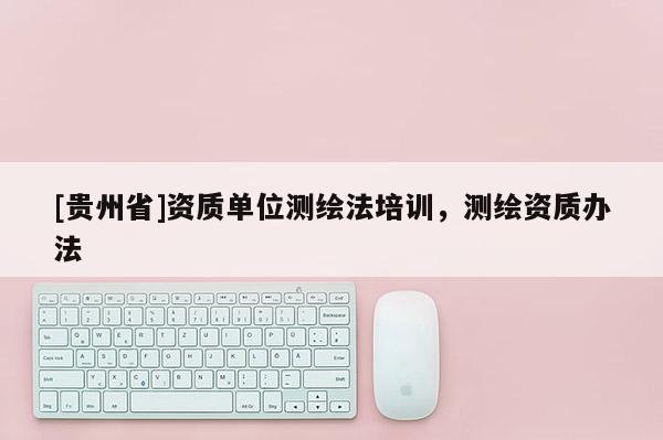 [貴州省]資質單位測繪法培訓，測繪資質辦法
