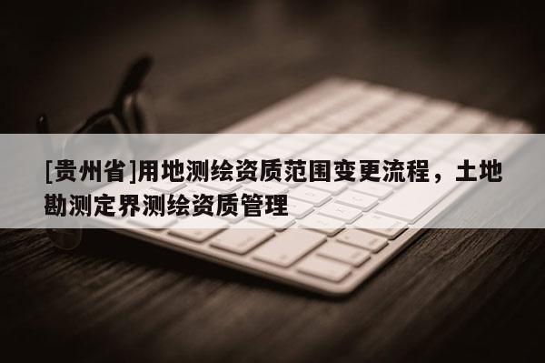 [貴州省]用地測繪資質范圍變更流程，土地勘測定界測繪資質管理