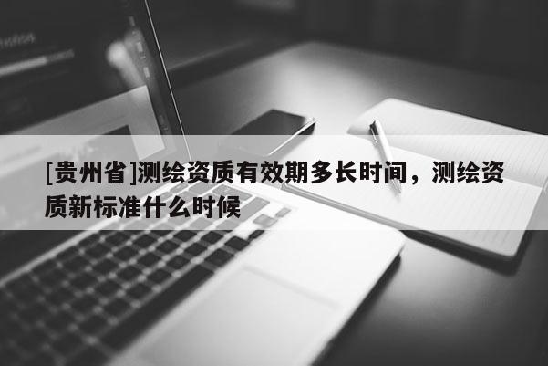 [貴州省]測繪資質有效期多長時間，測繪資質新標準什么時候
