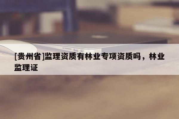 [貴州省]監(jiān)理資質(zhì)有林業(yè)專項(xiàng)資質(zhì)嗎，林業(yè)監(jiān)理證