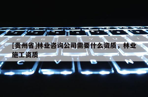 [貴州省]林業(yè)咨詢公司需要什么資質(zhì)，林業(yè)施工資質(zhì)