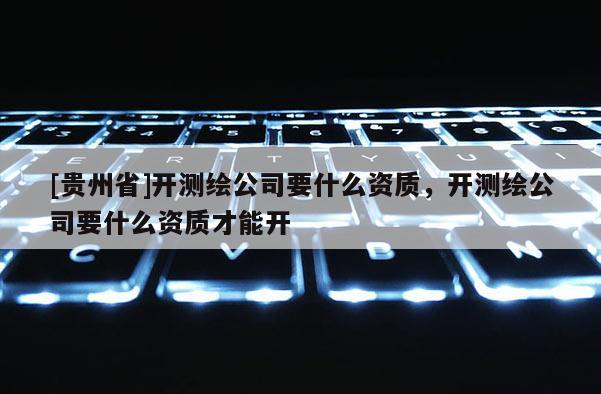 [貴州省]開測繪公司要什么資質，開測繪公司要什么資質才能開