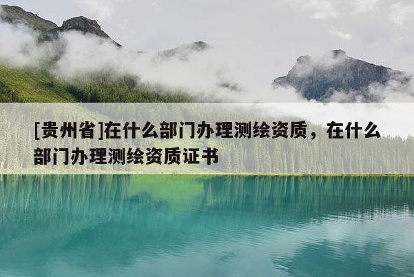 [貴州省]在什么部門辦理測繪資質，在什么部門辦理測繪資質證書