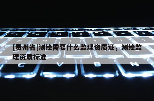 [貴州省]測繪需要什么監理資質證，測繪監理資質標準
