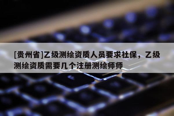 [貴州省]乙級測繪資質人員要求社保，乙級測繪資質需要幾個注冊測繪師師