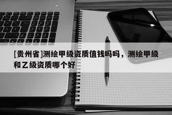 [貴州省]測繪甲級資質值錢嗎嗎，測繪甲級和乙級資質哪個好
