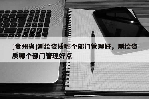 [貴州省]測繪資質哪個部門管理好，測繪資質哪個部門管理好點