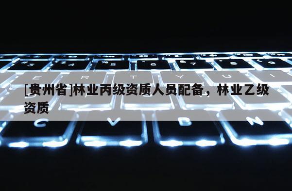 [貴州省]林業(yè)丙級(jí)資質(zhì)人員配備，林業(yè)乙級(jí)資質(zhì)