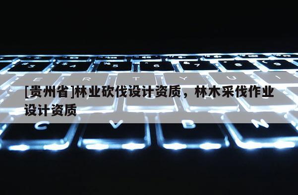 [貴州省]林業(yè)砍伐設(shè)計(jì)資質(zhì)，林木采伐作業(yè)設(shè)計(jì)資質(zhì)