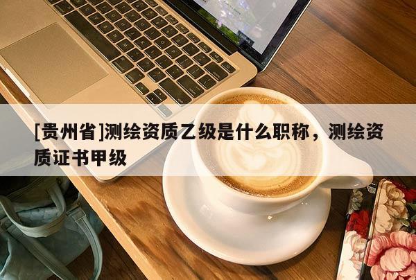[貴州省]測繪資質(zhì)乙級是什么職稱，測繪資質(zhì)證書甲級