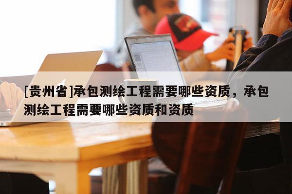 [貴州省]承包測(cè)繪工程需要哪些資質(zhì)，承包測(cè)繪工程需要哪些資質(zhì)和資質(zhì)