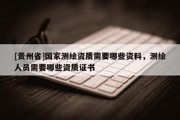 [貴州省]國家測繪資質需要哪些資料，測繪人員需要哪些資質證書