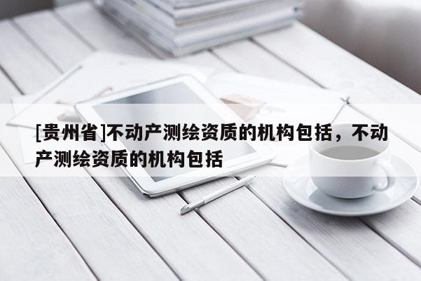 [貴州省]不動(dòng)產(chǎn)測(cè)繪資質(zhì)的機(jī)構(gòu)包括，不動(dòng)產(chǎn)測(cè)繪資質(zhì)的機(jī)構(gòu)包括