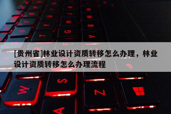 [貴州省]林業(yè)設(shè)計(jì)資質(zhì)轉(zhuǎn)移怎么辦理，林業(yè)設(shè)計(jì)資質(zhì)轉(zhuǎn)移怎么辦理流程