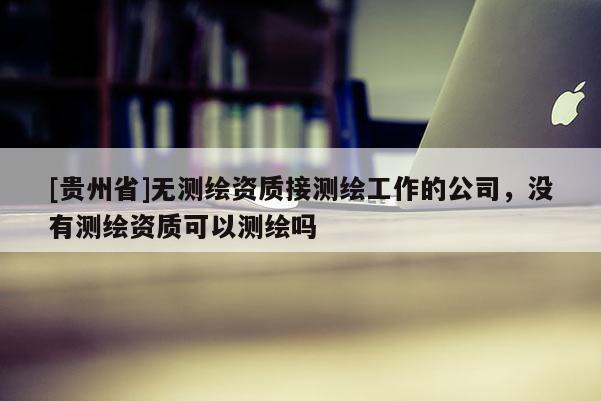 [貴州省]無(wú)測(cè)繪資質(zhì)接測(cè)繪工作的公司，沒有測(cè)繪資質(zhì)可以測(cè)繪嗎