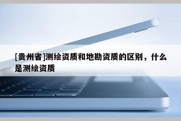 [貴州省]測繪資質和地勘資質的區別，什么是測繪資質