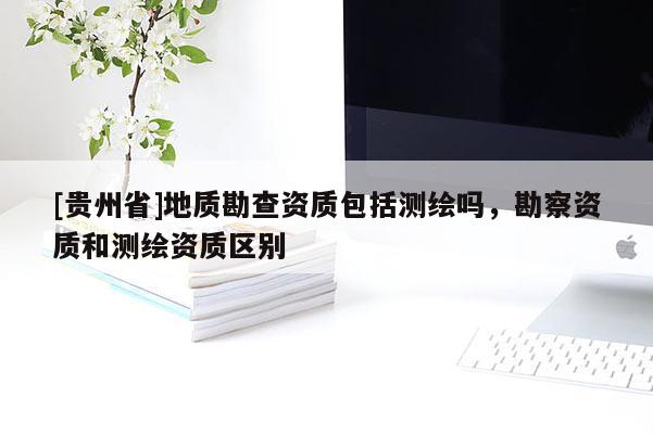 [貴州省]地質(zhì)勘查資質(zhì)包括測繪嗎，勘察資質(zhì)和測繪資質(zhì)區(qū)別