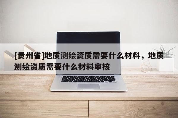 [貴州省]地質測繪資質需要什么材料，地質測繪資質需要什么材料審核