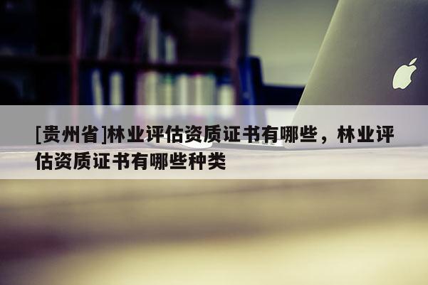 [貴州省]林業評估資質證書有哪些，林業評估資質證書有哪些種類
