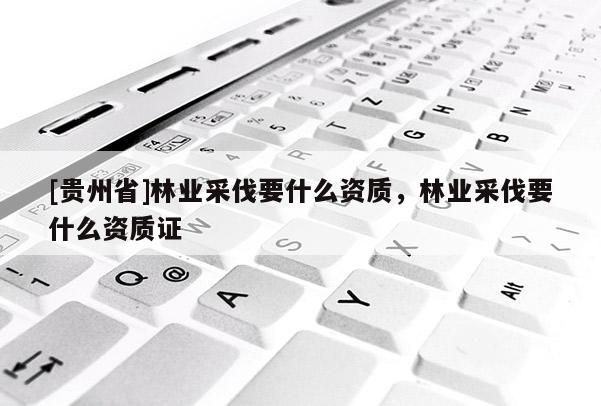 [貴州省]林業(yè)采伐要什么資質(zhì)，林業(yè)采伐要什么資質(zhì)證