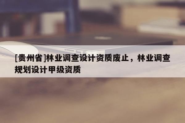 [貴州省]林業(yè)調(diào)查設(shè)計資質(zhì)廢止，林業(yè)調(diào)查規(guī)劃設(shè)計甲級資質(zhì)
